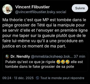 
Vincent Flibustier @vincentflibustier.bsky.social
Suivre
Ma théorie c'est que MP est tombée dans le piège grossier de Tété qui la manipule pour se servir d'elle et l'envoyer en première ligne pour me taper sur la gueule plutôt que de le faire lui-même vu qu'il a une procédure en justice en ce moment de ma part.
qrt du post de Dr. Nendily:
Dr. Nendily @ mmeblacksheep.bsk... 37 min Putain qu'est ce que je rigole xD XD XD
elle est
tombée dans le fake grossier de sa pote
09:24 13 déc. 2025 Tout le monde peut répondre
