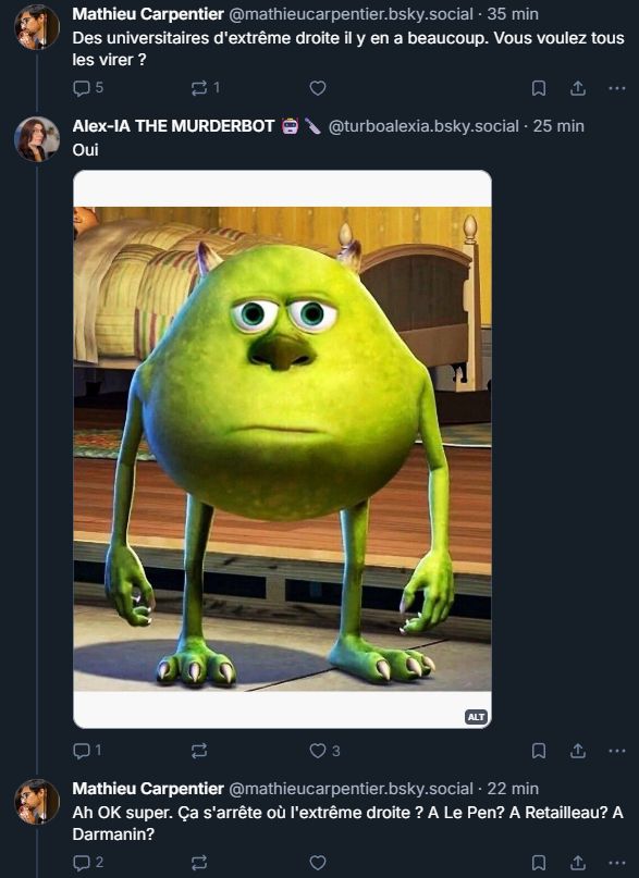 

‪Mathieu Carpentier‬
 ‪@ mathieucarpentier.bsky.social‬
· 36 min
Des universitaires d'extrême droite il y en a beaucoup. Vous voulez tous les virer ?

5

1





‪Alex-IA THE MURDERBOT 🤖🔪‬
 ‪@ turboalexia.bsky.social‬
· 26 min
Oui

Mike razowski de monstre et compagnie de face avec deux yeux et une tête blasée 
ALT

1






‪Mathieu Carpentier‬
 ‪@ mathieucarpentier.bsky.social‬
· 23 min
Ah OK super. Ça s'arrête où l'extrême droite ? A Le Pen? A Retailleau? A Darmanin?