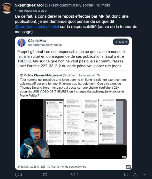 Screen de Skeptiquez moi d'il y a 10 mois qui a lui même posté un screen de Cedric Mas parlant de l'article 222-33-2-2 du code pénal, en lien avec la vidéo de 7h de mendax.

"De ce fait, à considérer le repost effectué par MP (et donc une publication), je me demande quoi penser de ce que dit
@cedricmas.bsky.social sur la responsabilité (au vu de la teneur du
message)."
