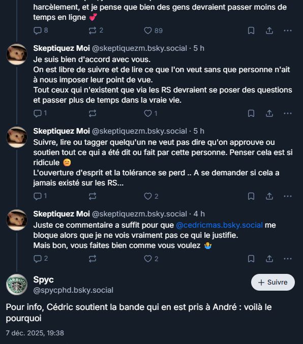




Screen échange entre skeptiquez moi et spyc (des membres de la bande zets)
fin du post de Loez:
"harcèlement, et je pense que bien des gens devraient passer moins de temps en ligne"
8
22
89
Skeptiquez Moi @skeptiquezm.bsky.social . 5 h
Je suis bien d'accord avec vous.
On est libre de suivre et de lire ce que l'on veut sans que personne n'ait à nous imposer leur point de vue.
Tout ceux qui n'existent que via les RS devraient se poser des questions et passer plus de temps dans la vraie vie.
Q1
2
♡ 1
Skeptiquez Moi @skeptiquezm.bsky.social . 5 h
Suivre, lire ou tagger quelqu'un ne veut pas dire qu'on approuve ou soutien tout ce qui a été dit ou fait par cette personne. Penser cela est si ridicule
L'ouverture d'esprit et la tolérance se perd .. A se demander si cela a jamais existé sur les RS...
Q1
2
2
Skeptiquez Moi @skeptiquezm.bsky.social · 4 h
Juste ce commentaire a suffit pour que @cedricmas.bsky.social me bloque alors que je ne vois vraiment pas ce qui le justifie. Mais bon, vous faites bien comme vous voulez
02
Spyc
2
@spycphd.bsky.social
2
+ Suivre
Pour info, Cédric soutient la bande qui en est pris à André : voilà le
pourquoi
7 déc. 2025, 19:38