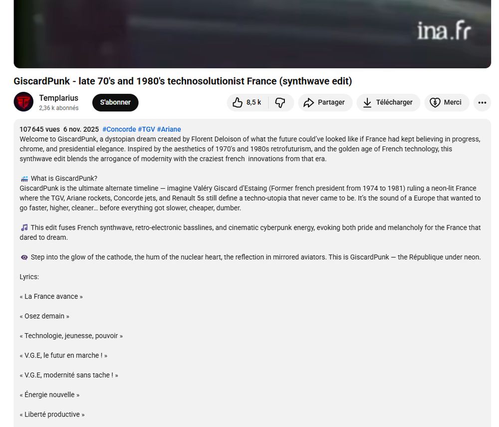 screen Youtube d'une vidéo:

GiscardPunk - late 70's and 1980's technosolutionist France (synthwave edit)
Templarius
S'abonner
2,36 k abonnés
107645 vues 6 nov. 2025 #Concorde #TGV #Ariane
8,5 k
Partager
ina.fr
Télécharger
Merci
Welcome to GiscardPunk, a dystopian dream created by Florent Deloison of what the future could've looked like if France had kept believing in progress, chrome, and presidential elegance. Inspired by the aesthetics of 1970's and 1980s retrofuturism, and the golden age of French technology, this synthwave edit blends the arrogance of modernity with the craziest french innovations from that era.
What is GiscardPunk?
GiscardPunk is the ultimate alternate timeline – imagine Valéry Giscard d'Estaing (Former french president from 1974 to 1981) ruling a neon-lit France where the TGV, Ariane rockets, Concorde jets, and Renault 5s still define a techno-utopia that never came to be. It's the sound of a Europe that wanted to go faster, higher, cleaner... before everything got slower, cheaper, dumber.
♫This edit fuses French synthwave, retro-electronic basslines, and cinematic cyberpunk energy, evoking both pride and melancholy for the France that dared to dream.
Step into the glow of the cathode, the hum of the nuclear heart, the reflection in mirrored aviators. This is GiscardPunk - the République under neon.
Lyrics:
<< La France avance>>
< Osez demain >>
* Technologie, jeunesse, pouvoir >>
<< V.G.E, le futur en marche ! >>
<< V.G.E, modernité sans tache ! »
< Énergie nouvelle »
«
<Liberté productive >>

[le reste de la playlist ne rentrait pas dans le screen]