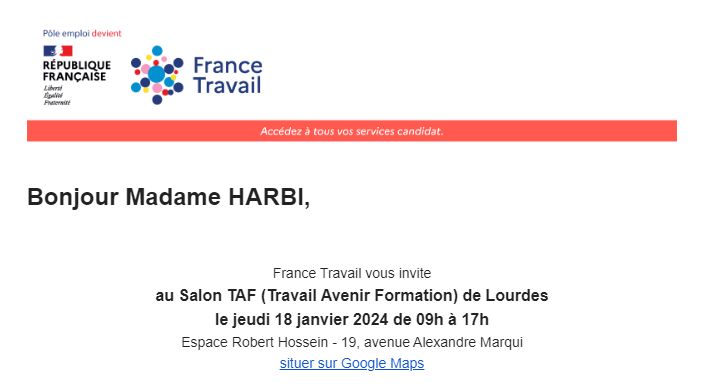 Bonjour Madame HARBI,


France Travail vous invite
au Salon TAF (Travail Avenir Formation) de Lourdes
le jeudi 18 janvier 2024 de 09h à 17h
Espace Robert Hossein - 19, avenue Alexandre Marqui
situer sur Google Maps