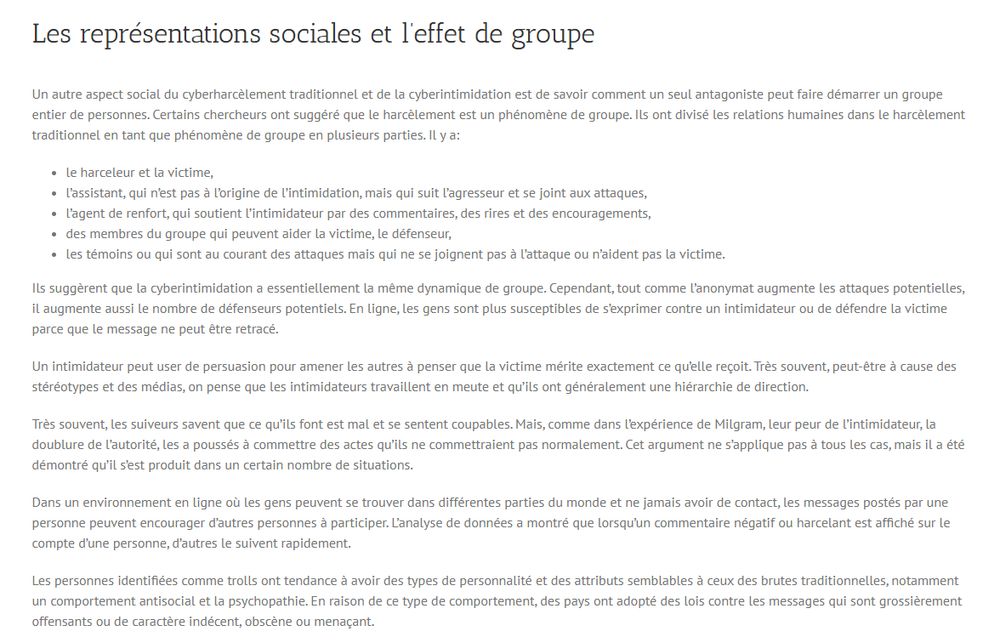 Les représentations sociales et l’effet de groupe
Un autre aspect social du cyberharcèlement traditionnel et de la cyberintimidation est de savoir comment un seul antagoniste peut faire démarrer un groupe entier de personnes. Certains chercheurs ont suggéré que le harcèlement est un phénomène de groupe. Ils ont divisé les relations humaines dans le harcèlement traditionnel en tant que phénomène de groupe en plusieurs parties. Il y a:

le harceleur et la victime,
l’assistant, qui n’est pas à l’origine de l’intimidation, mais qui suit l’agresseur et se joint aux attaques,
l’agent de renfort, qui soutient l’intimidateur par des commentaires, des rires et des encouragements,
des membres du groupe qui peuvent aider la victime, le défenseur,
les témoins ou qui sont au courant des attaques mais qui ne se joignent pas à l’attaque ou n’aident pas la victime.
Ils suggèrent que la cyberintimidation a essentiellement la même dynamique de groupe. Cependant, tout comme l’anonymat augmente les attaques potentielles, il augmente aussi le nombre de défenseurs potentiels. En ligne, les gens sont plus susceptibles de s’exprimer contre un intimidateur ou de défendre la victime parce que le message ne peut être retracé.

Un intimidateur peut user de persuasion pour amener les autres à penser que la victime mérite exactement ce qu’elle reçoit. Très souvent, peut-être à cause des stéréotypes et des médias, on pense que les intimidateurs travaillent en meute et qu’ils ont généralement une hiérarchie de direction.

Très souvent, les suiveurs savent que ce qu’ils font est mal et se sentent coupables. Mais, comme dans l’expérience de Milgram, leur peur de l’intimidateur, la doublure de l’autorité, les a poussés à commettre des actes qu’ils ne commettraient pas normalement. Cet argument ne s’applique pas à tous les cas, mais il a été démontré qu’il s’est produit dans un certain nombre de situations.

