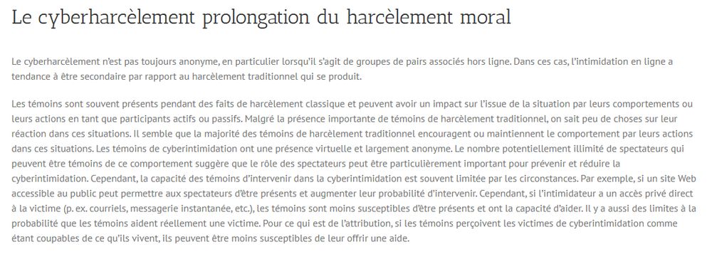 Le cyberharcèlement prolongation du harcèlement moral
Le cyberharcèlement n’est pas toujours anonyme, en particulier lorsqu’il s’agit de groupes de pairs associés hors ligne. Dans ces cas, l’intimidation en ligne a tendance à être secondaire par rapport au harcèlement traditionnel qui se produit.

Les témoins sont souvent présents pendant des faits de harcèlement classique et peuvent avoir un impact sur l’issue de la situation par leurs comportements ou leurs actions en tant que participants actifs ou passifs. Malgré la présence importante de témoins de harcèlement traditionnel, on sait peu de choses sur leur réaction dans ces situations. Il semble que la majorité des témoins de harcèlement traditionnel encouragent ou maintiennent le comportement par leurs actions dans ces situations. Les témoins de cyberintimidation ont une présence virtuelle et largement anonyme. Le nombre potentiellement illimité de spectateurs qui peuvent être témoins de ce comportement suggère que le rôle des spectateurs peut être particulièrement important pour prévenir et réduire la cyberintimidation. Cependant, la capacité des témoins d’intervenir dans la cyberintimidation est souvent limitée par les circonstances. Par exemple, si un site Web accessible au public peut permettre aux spectateurs d’être présents et augmenter leur probabilité d’intervenir. Cependant, si l’intimidateur a un accès privé direct à la victime (p. ex. courriels, messagerie instantanée, etc.), les témoins sont moins susceptibles d’être présents et ont la capacité d’aider. Il y a aussi des limites à la probabilité que les témoins aident réellement une victime. Pour ce qui est de l’attribution, si les témoins perçoivent les victimes de cyberintimidation comme étant coupables de ce qu’ils vivent, ils peuvent être moins susceptibles de leur offrir une aide.