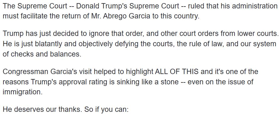 The Supreme Court -- Donald Trump's Supreme Court -- ruled that his administration must facilitate the return of Mr. Abrego Garcia to this country. Trump has just decided to ignore that order, and other court orders from lower courts. He is just blatantly and objectively defying the courts, the rule of law, and our system of checks and balances. Congressman Garcia's visit helped to highlight ALL OF THIS and it's one of the reasons Trump's approval rating is sinking like a stone -- even on the issue of immigration. He deserves our thanks. So if you can: