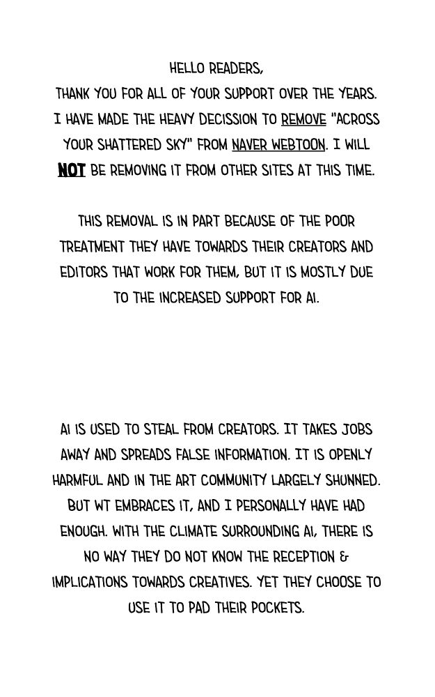 Hello readers,
Thank you for all of your support over the years.
I have made the heavy decission to remove "Across your shattered sky" from naver webtoon. I will not be removing it from other sites at this time.

This removal is in part because of the poor treatment they have towards their creators and editors that work for them, but it is mostly due to the increased support for ai.

ai is used to steal from creators. It takes jobs away and spreads false information. It is openly harmful and in the art community largely shunned. But wt embraces it, and I personally have had enough. with the climate surrounding ai, there is no way they do not know the reception & implications towards creatives. yet they choose to use it to pad their pockets.