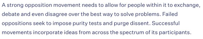 A strong opposition movement needs to allow for people within it to exchange, debate and even disagree over the best way to solve problems. Failed oppositions seek to impose purity tests and purge dissent. Successful movements incorporate ideas from across the spectrum of its participants.