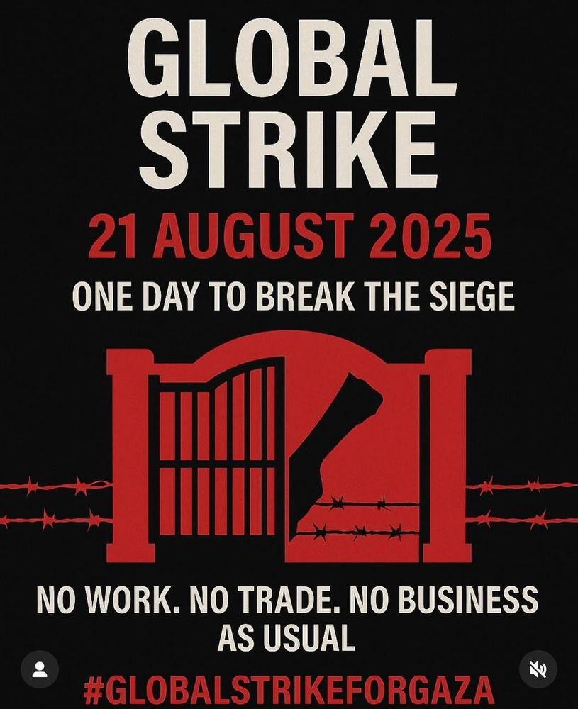 GLOBAL STRIKE
21 AUGUST 2025
ONE DAY TO BREAK THE SIEGE
NO WORK. NO TRADE. NO BUSINESS AS USUAL
#GLOBALSTRIKEFORGAZA