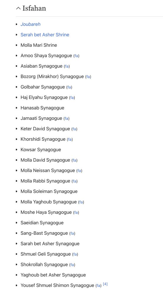 ^ Isfahan
• Joubarehl
• Serah bet Asher Shrine
• Molla Mari Shrine
• Amoo Shaya Synagogue (fa)
• Asiaban Synagogue (fa)
• Bozorg (Mirakhor) Synagogue (fa)
• Golbahar Synagogue (fa)
• Haj Elyahu Synagogue (fa)
• Hanasab Synagogue
• Jamaati Synagogue (fa)|
• Keter David Synagogue (fa)
• Khorshidi Synagogue (fa)
• Kowsar Synagogue
• Molla David Synagogue (fa)|
• Molla Neissan Synagogue (fa)
• Molla Rabbi Synagogue (fa)
• Molla Soleiman Synagogue
• Molla Yaghoub Synagogue (fa)
• Moshe Haya Synagogue (fa)
• Saeidian Synagogue
• Sang-Bast Synagogue (fa)
• Sarah bet Asher Synagogue
• Shmuel Geli Synagogue (fa)
• Shokrollah Synagogue (fa)
• Yaghoub bet Asher Synagogue
• Yousef Shmuel Shimon Synagogue (fa) (4)
