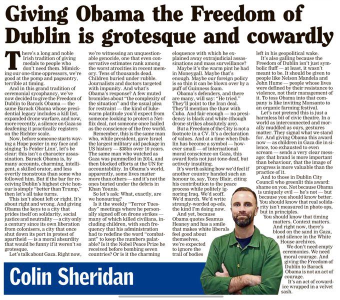 Giving Obama the Freedom of Dublin is grotesque and cowardly
There's a long and noble Irish tradition of giving medals to people who don't need them. Mimicking our one time oppressors, we're good at pomp and pageantry. terrible at timing.
And in this grand tradition of ceremonial sycophancy, we've now decided to eve the treedom o!
Dublin to Barack Obama — the
same Barack Ohama ‹hose nresis
dential legacy includes a kill list, expanded drone warfare, and now, more recently, a silence on Gaza so deatening it practically registers on the Richter scale.
Now, before someone starts wav ing a Hope poster in my face and singing "Is Feider Linn', let's bel clear: this isn't a character assassination. Barack Obama is, by many accounts, charming, intelli-gent, a skilled orator, and less overtly monstrous than some who followed him. But if the bar for receiving Dublin's highest civic hon-our is simply "better than Trump, then let's all take turns.
This isn't about left or right. It's about right and wrong. And giving Obama the keys to a city that prides itself on solidarity, social justice and neutrality-
- a city only
a century since its own liberation from colonisers, a city that once shut down its port in protest of apartheid -
- is a moral absurdity
that would be funny if it weren't so grotesque.
Let's talk about Gaza. Right now we're witnessing an unquestionable genocide, one that even conservative estimates rank among the worst atrocites in recent memory. Tens of thousands dead.
Children buried under rubble.
Journalists and doctors targeted Obama's response? A few muted bromides about "the complexity of the situation" and the usual plea for restraint warm platitude you'd expect from someone looking to protect a Netflix deal, not someone once hailed as the conscience of the tree world.
Remember, this is the same man who, while president, gave Israel the largest military aid package in Us nistory-
- S38bn over 10 years.
The same man who watched as Gaza was pummelled in 2014…