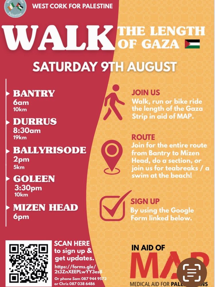 WEST CORK FOR PALESTINE
WALK
THE LENGTH OF GAZA E
SATURDAY 9TH AUGUST
BANTRY
бaт
10km
DURRUS
8:30am
19km
BALLYRISODE
2pm
5km
GOLEEN
3:30pm
10km
MIZEN HEAD
6pm
JOIN US
Walk, run or bike ride the length of the Gaza Strip in aid of MAP.
ROUTE
Join for the entire route from Bantry to Mizen Head, do a section, or join us for teabreaks / a swim at the beach!
SIGN UP
By using the Google Form linked below.
SCAN HERE to sign up & get updates.
https://forms.gle/ 2t3ZnXEEPLwYY3es8
Or phone Sam 087 944 9572
or Chris 087 038 6486
IN AID OF MAP
MEDICAL AID FOR PALESTINE 