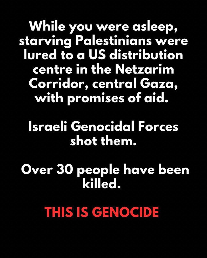 While you were asleep, starving Palestinians were lured to a US distribution centre in the Netzarim Corridor, central Gaza, with promises of aid.
Israeli Genocidal Forces shot them.
Over 30 people have been killed.
THIS IS GENOCIDE