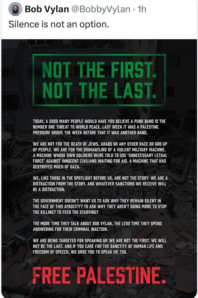 Bob Vylan @BobbyVylan • 1h
Silence is not an option.
NOT THE FIRST.
NOT THE LAST.
TODAY, A GOOD MANY PEOPLE WOULD HAVE YOU BELIEVE A PUNK BAND IS THE NUMBER ONE THREAT TO WORLD PEACE. LAST WEEK IT WAS A PALESTINE PRESSURE GROUP, THE WEEK BEFORE THAT IT WAS ANOTHER BAND.
WE ARE NOT FOR THE DEATH OF JEWS, ARABS OR ANY OTHER RACE OR GRO UP OF PEOPLE. WE ARE FOR THE DISMANTLING OF A VIOLENT MILITARY MACHINE.
A MACHINE WHOSE OWN SOLDIERS WERE TOLD TO USE *UNNECESSARY LETHAL FORCE AGAINST INNOCENT CIVILIANS WAITING FOR AID. A MACHINE THAT HAS DESTROYED MUCH OF GAZA.
WE, LIKE THOSE IN THE SPOTLIGHT BEFORE US, ARE NOT THE STORY. WE ARE A DISTRACTION FROM THE STORY. AND WHATEVER SANCTIONS WE RECEIVE WILL BE A DISTRACTION.
THE GOVERNMENT DOESN'T WANT US TO ASK WHY THEY REMAIN SILENT IN THE FACE OF THIS ATROCITY? TO ASK WHY THEY ARENT DOING MORE TO STOP THE KILLING? TO FEED THE STARVING?
THE MORE TIME THEY TALK ABOUT BOB VYLAN, THE LESS TIME THEY SPEND ANSWERING FOR THEIR CRIMINAL INACTION.
WE ARE BEING TARGETEO FOR SPEAKING UP. WE ARE NOT THE FIRST. WE WILL NOT BE THE LAST. AND IF YOU CARE FOR THE SANCTITY OF HUMAN LIFE AND FREEDOM OF SPEECH, WE URGE YOU TO SPEAK UP, TOO.
FREE PALESTINE.