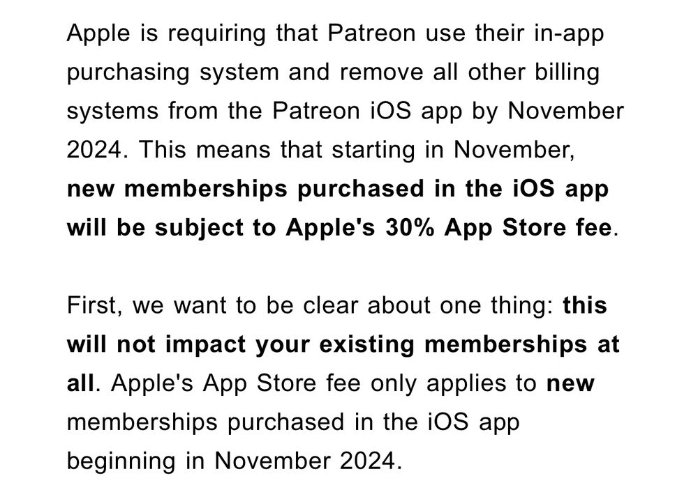 From my email from Patreon:

Apple is requiring that Patreon use their in-app purchasing system and remove all other billing systems from the Patreon iOS app by November
2024. This means that starting in November, new memberships purchased in the iOS app will be subject to Apple's 30% App Store fee.

First, we want to be clear about one thing: this will not impact your existing memberships at all. Apple's App Store fee only applies to new memberships purchased in the iOS app beginning in November 2024.