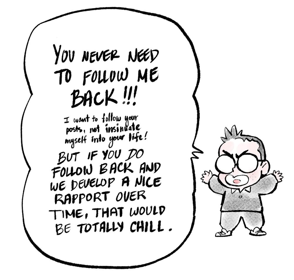 A short comic where I've crudely drawn myself as a squat little guy with round glasses and sticky-up hair, hands raised, yelling:
 
You never need to follow me back!  
I want to see your posts, not insinuate myself into your social life!
But if you do follow me back and we develop a nice rapport over time, that would be totally chill.