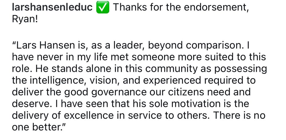larshansenleduc Thanks for the endorsement, Ryan!

"Lars Hansen is, as a leader, beyond comparison. I have never in my life met someone more suited to this role. He stands alone in this community as possessing the intelligence, vision, and experience required to deliver the good governance our citizens need and deserve. I have seen that his sole motivation is the delivery of excellence in service to others. There is no one better."
