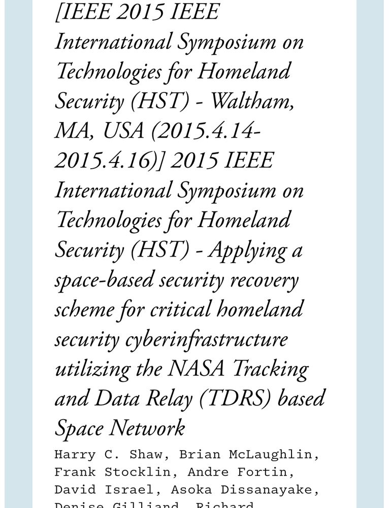 Image with the text: IEEE 2015 IEEE
International Symposium on Technologies for Homeland Security (HST) - Waltham, MA, USA (2015.4.14-
2015.4.16)/ 2015 1EEE
International Symposium on Technologies for Homeland Security (HST) - Applying a space-based security recovery scheme for critical homeland security cyberinfrastructure utilizing the NASA Tracking and Data Relay (TDRS) based
Space Network
Harry C. Shaw, Brian McLaughlin, Frank Stocklin, Andre Fortin, David Israel, Asoka Dissanayake,
Dahaad