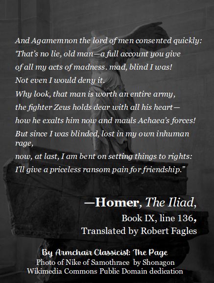 Background is a black and white photo of the famous headless "Nike of Samothrace" on display at the Louvre. White text over the image reads as follows:
And Agamemnon the lord of men consented quickly:
‘That’s no lie, old man—a full account you give
of all my acts of madness. mad, blind I was!
Not even I would deny it.
Why look, that man is worth an entire army,
the fighter Zeus holds dear with all his heart—
how he exalts him now and mauls Achaea’s forces!
But since I was b, lost in my own inhuman rage,
now, at last, I am bent on setting things to rights:
I’ll give a priceless ransom pain for friendship.”
Homer, the Iliad, Book 9, line 136, Translated by Robert Fagles