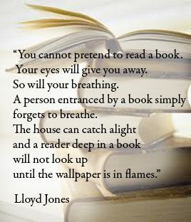 Image of a stack of books with the following text:

"You cannot pretend to read a book.
Your eyes will give you away.
So will your breathing.
A person entranced by a book simply forgets to breathe.
The house can catch alight
and a reader deep in a book
will not look up
until the wallpaper is in flames."
Lloyd Jones