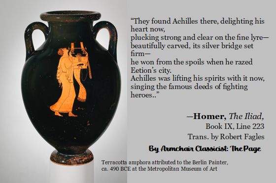 On the left is a photo of a red-figure Greek vase showing a person playing a stringed instrument. On the right is the following the text:

“they found Achilles there, delighting his heart now,
plucking strong and clear on the fine lyre—
beautifully carved, its silver bridge set firm—
he won from the spoils when he razed Eetion’s city.
Achilles was lifting his spirits with it now,
singing the famous deeds of fighting heroes..”
Homer, The Iliad, Book IX, Line 223
Translated by Robert Fagles

