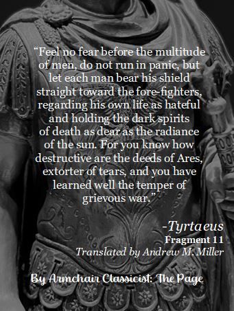White text over black and white photo:
“Feel no fear before the multitude of men, do not run in panic, but let each man bear his shield straight toward the fore-fighters, regarding his own life as hateful and holding the dark spirits of death as dear as the radiance of the sun. For you know how destructive are the deeds of Ares, extorter of tears, and you have learned well the temper of grievous war.”
Translated by Andrew M. Miller. Fragment 11