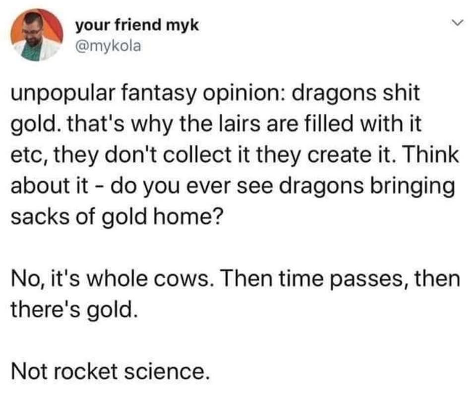 Social media post by "your friend myk" twittter/X alias @mykola:

"Unpopular fantasy opinion: dragons shit gold. That's why the lairs are filled with it, etc., they don't collect it they create it. Think about it--do you ever see dragons bringing sacks of gold home?

No, it's whole cows. Then time passes, then there's gold.

Not rocket science."