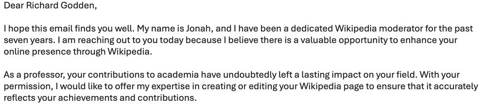 Dear Richard Godden,

I hope this email finds you well. My name is Jonah, and I have been a dedicated Wikipedia moderator for the past seven years. I am reaching out to you today because I believe there is a valuable opportunity to enhance your online presence through Wikipedia.

As a professor, your contributions to academia have undoubtedly left a lasting impact on your field. With your permission, I would like to offer my expertise in creating or editing your Wikipedia page to ensure that it accurately reflects your achievements and contributions.