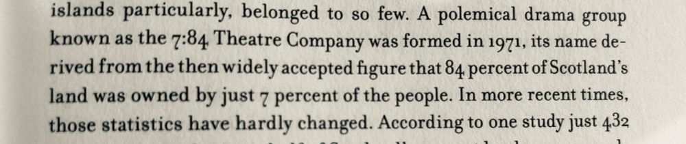 A polemical drama group known as the 7:84 Theatre Company was formed in 1971, its name derived from the then widely accepted figure that 84 percent of Scotland's land was owned by just 7 percent of the people.