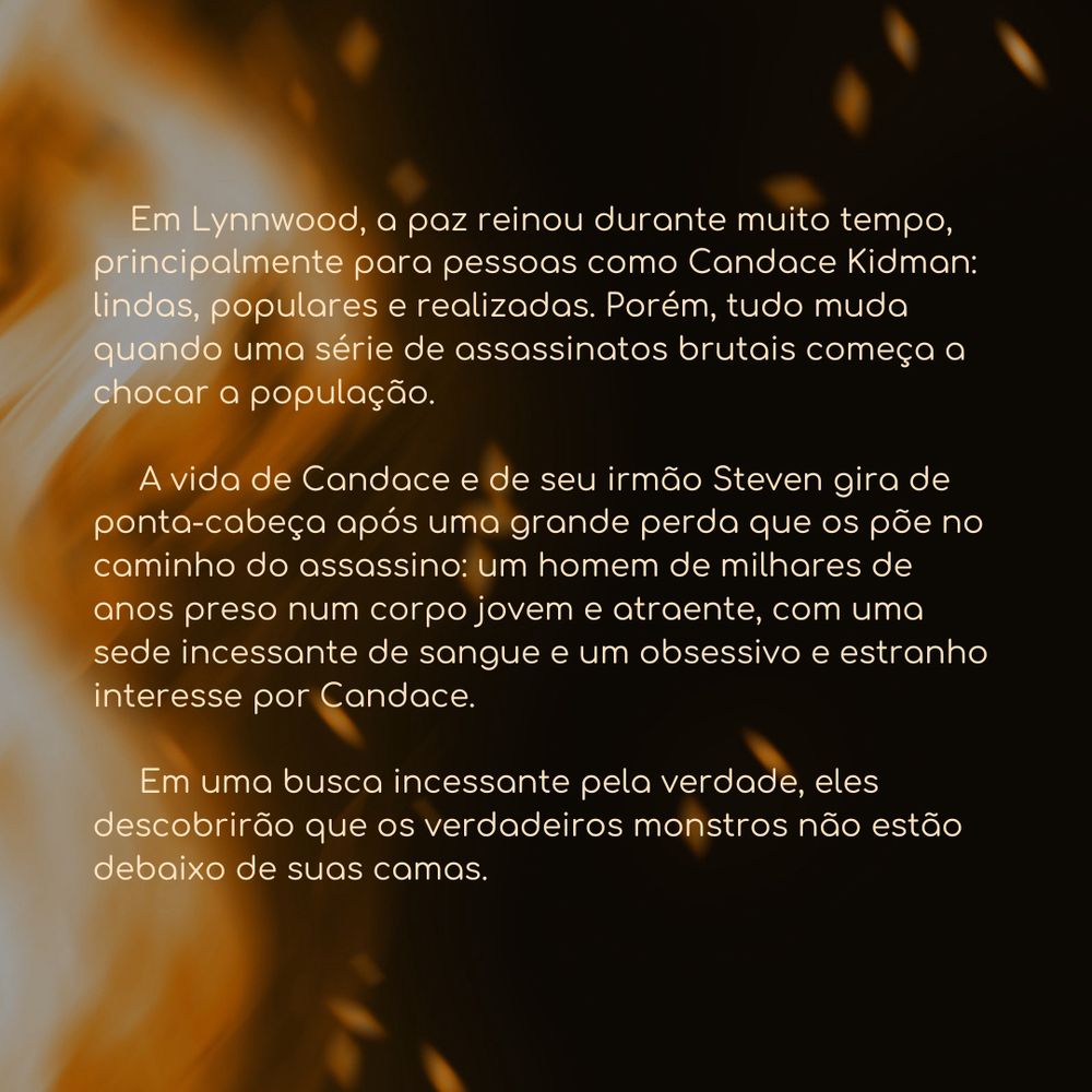 Em Lynnwood, a paz reinou durante muito tempo, principalmente para pessoas como Candace Kidman: lindas, populares e realizadas. Porém, tudo muda quando uma série de assassinatos brutais começa a chocar a população.

A vida de Candace e de seu irmão Steven gira de ponta-cabeça após uma grande perda que os põe no caminho do assassino: um homem de milhares de anos preso num corpo jovem e atraente, com uma sede incessante de sangue e um obsessivo e estranho interesse por Candace.

Em uma busca incessante pela verdade, eles descobrirão que os verdadeiros monstros não estão debaixo de suas camas.