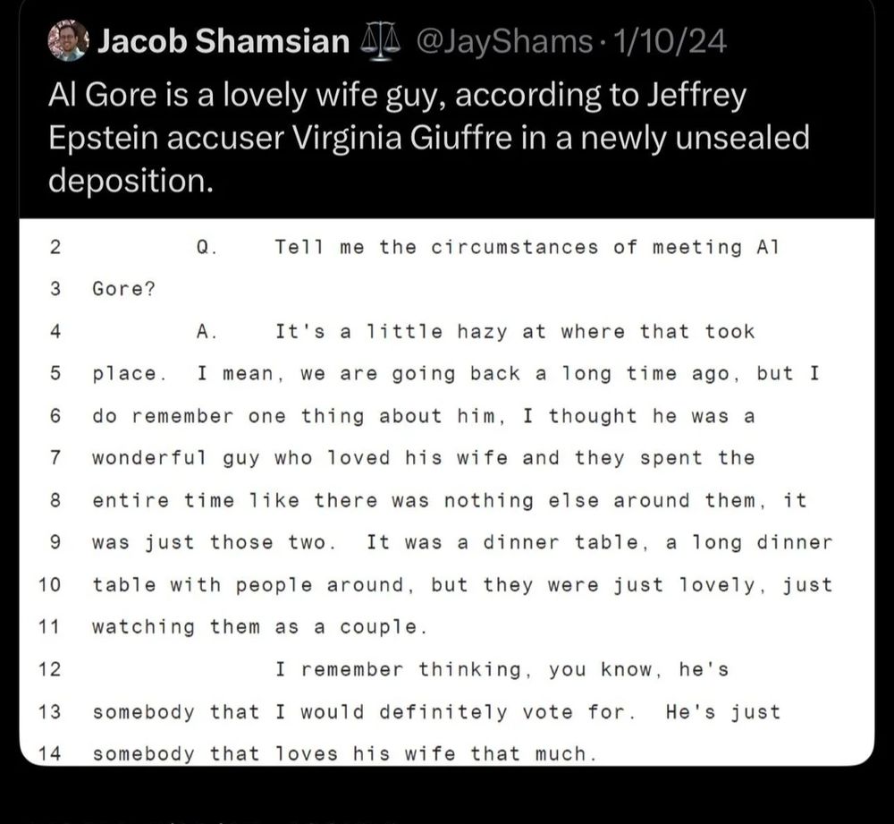 Jacob Shamsian L @JayShams.1/10/24
4l Gore is a lovely wife guy, according to Jeffrey
Epstein accuser Virginia Giuffre in a newlv unsealed
deposition.

2

Q.
Tell me the circumstances of meeting A1

Gore?

3

4
A.
It's a little hazy at where that took
5
place. I mean, we are going back a long time ago, but I
6
do remember one thing about him. I thought he was a
7
wonderful guy who loved his wife and they spent the
8
entire time like there was nothing else around them, it
9
was just those two. It was a dinner table, a long dinner
10 table with people around, but they were just lovely, just
11 watching them as a couple.

12
I remember thinking, you know, he's
13
somebody that I would definitely vote for. He's just
somebody that loves his wife that much.

14

