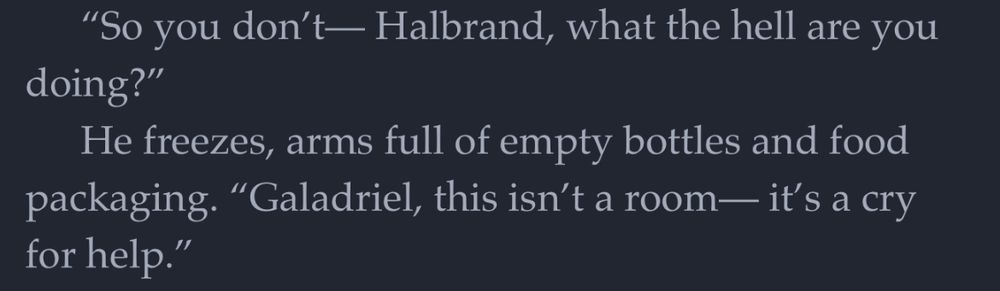 “So you don’t— Halbrand, what the hell are you doing?”

He freezes, arms full of empty bottles and food packaging. “Galadriel, this isn’t a room— it’s a cry for help.”