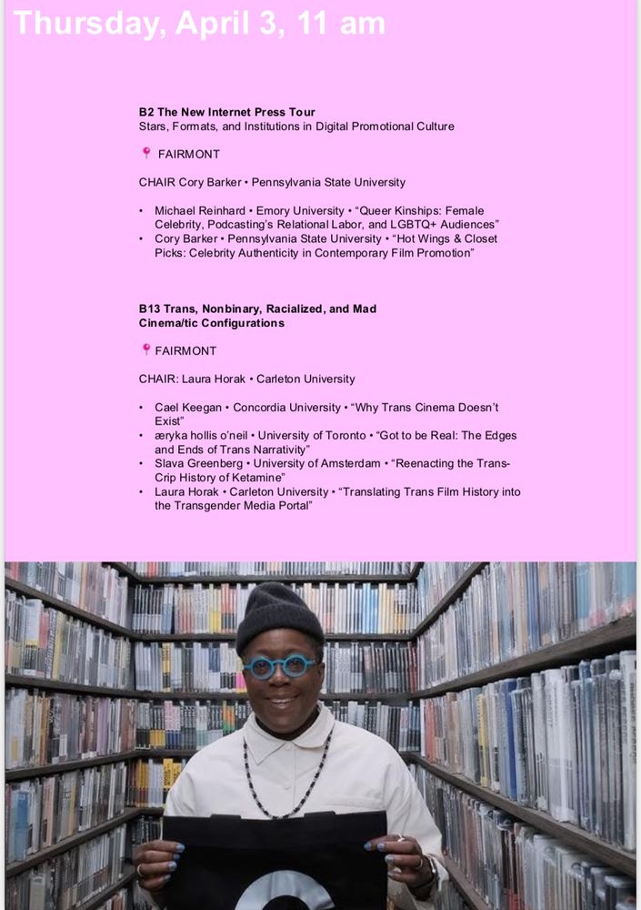 Top: over pink background texts reads Thursday, April 3, 11 am
B2 The New Internet Press Tour
Stars, Formats, and Institutions in Digital Promotional Culture
° FAIRMONT
CHAIR Cory Barker • Pennsylvania State University
• Michael Reinhard • Emory University • Queer Kinships: Female Celebrity, Podcasting's Relational Labor, and LGBTQ+ Audiences"
• Cory Barker • Pennsylvania State University • *Hot Wings & Closet
Picks: Celebrity Authenticity in Contemporary Film Promotion*
B13 Trans, Nonbinary, Racialized, and Mad Cinema/tic Configurations
° FAIRMONT
CHAIR: Laura Horak • Carleton University
• Cael Keegan • Concordia University • *Why Trans Cinema Doesn't
Exist™
• aryka hollis o'neil • University of Toronto • "Got to be Real: The Edges and Ends of Trans Narrativity™
• Slava Greenberg • University of Amsterdam • "Reenacting the Trans-Crip History of Ketamine*
• Laura Horak • Carleton University • Translating Trans Film History into the Transgender Media Portal"
Bottom: image of Black butch in a beanie with DVDs all around. (Cheryl Dunye)