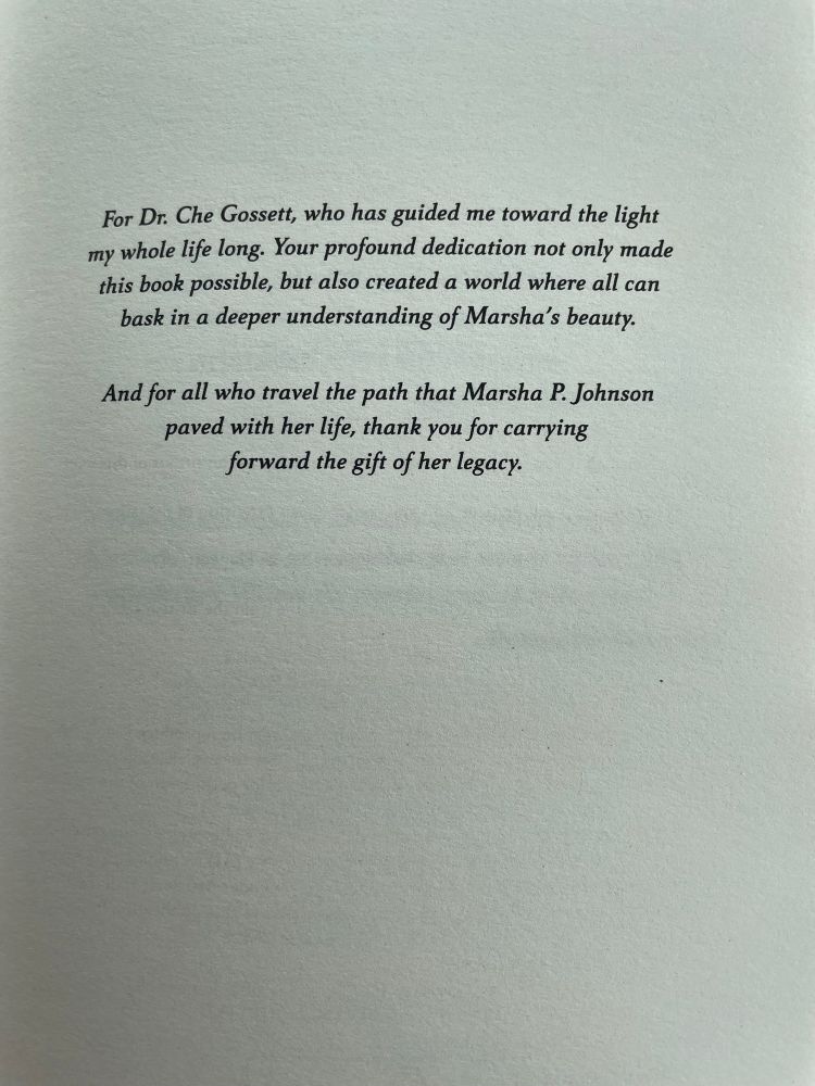 Dedication page:

For Dr. Che Gossett, who has guided me toward the light my whole life long. Your profound dedication not only made this book possible, but also created a world where all can bask in a deeper understanding of Marsha's beauty.

And for all who travel the path that Marsha P. Johnson paved with her life, thank you for carrying forward the gift of her legacy.