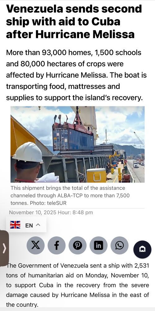 Link preview: Venezuela sends second ship with aid to Cuba after Hurricane Melissa
More than 93,000 homes, 1,500 schools and 80,000 hectares of crops were affected by Hurricane Melissa. The boat is transporting food, mattresses and supplies to support the island's recovery.
This shipment brings the total of the assistance channeled through ALBA-TCP to more than 7,500 tonnes. Photo: teleSUR
November 10, 2025 Hour: 8:48 pm
EN ^
f
The Government of Venezuela sent a ship with 2,531 tons of humanitarian aid on Monday, November 10, to support Cuba in the recovery from the severe damage caused by Hurricane Melissa in the east of the country.