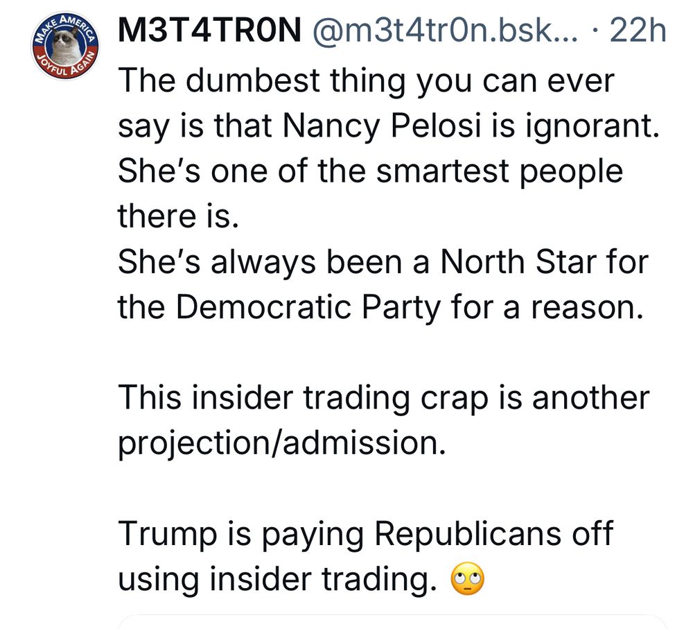 CAN AMER
TO GUI ACA
MЗT4TRON @m3t4trOn.bsk... • 22h
The dumbest thing you can ever say is that Nancy Pelosi is ignorant.
She's one of the smartest people there is.
She's always been a North Star for the Democratic Party for a reason.
This insider trading crap is another projection/admission.
Trump is paying Republicans off using insider trading.
