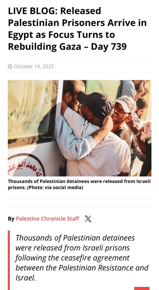 Link preview: LIVE BLOG: Released
Palestinian Prisoners Arrive in
Egypt as Focus Turns to Rebuilding Gaza - Day 739
• October 14, 2025
حمد أبو عد
Thousands of Palestinian detainees were released from Israeli prisons. (Photo: via social media)
By Palestine Chronicle Staff X
Thousands of Palestinian detainees were released from Israeli prisons following the ceasefire agreement between the Palestinian Resistance and Israel.
