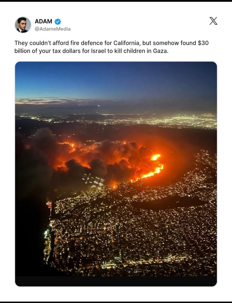 Screenshot of Adame Media twitter post with aerial view of CA wild fires 

ADAM
@AdameMedia
They couldn't afford fire defence for California, but somehow found $30
billion of your tax dollars for Israel to kill children in Gaza.
