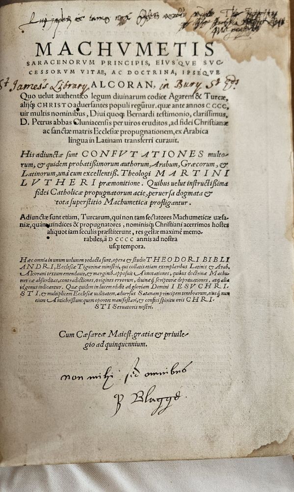 Theodore Bibliandri’s translation of Machumetis saracenorum principis, Image courtesy of St Edmundsbury Cathedral.


A title page of the Latin translation of the Qur'an, printed in Basel by Johann Oporinus, Nikolaus Brylinger in 1543. This copy was donated to the St James parochial library in Bury St Edmunds in 1595. The marginal notation at the bottom of the page, also in Latin, describes this gift. It reads: "non mihi sed omnibus H. Blagge." 

