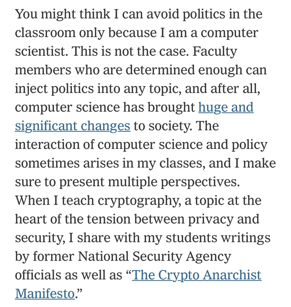 A paragraph from Boaz Barak's recent NY Times op-ed: 'You might think I can avoid politics in the classroom only because I am a computer scientist. This is not the case. Faculty members who are determined enough can inject politics into any topic, and after all, computer science has brought huge and significant changes to society. The interaction of computer science and policy sometimes arises in my classes, and I make sure to present multiple perspectives.
When I teach cryptography, a topic at the heart of the tension between privacy and security, I share with my students writings by former National Security Agency officials as well as "The Crypto Anarchist Manifesto."'