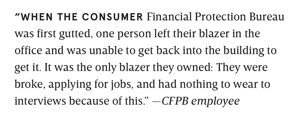 “WHEN THE CONSUMER Financial Protection Bureau was first gutted, one person left their blazer in the office and was unable to get back into the building to get it. It was the only blazer they owned: They were broke, applying for jobs, and had nothing to wear to interviews because of this.” —CFPB employee