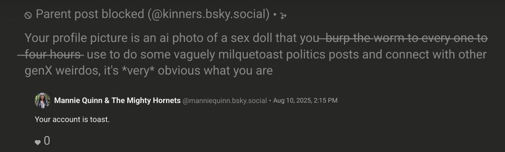 A blocked post from me saying:
"Your profile picture is an ai photo of a sex doll that you ̶b̶u̶r̶p̶ ̶t̶h̶e̶ ̶w̶o̶r̶m̶ ̶t̶o̶ ̶e̶v̶e̶r̶y̶ ̶o̶n̶e̶ ̶t̶o̶ ̶f̶o̶u̶r̶ ̶h̶o̶u̶r̶s̶ ̶ use to do some vaguely milquetoast politics posts and connect with other genX weirdos, it's *very* obvious what you are" 

And a reply from the creepy socialist sex doll account saying "your account is toast."
