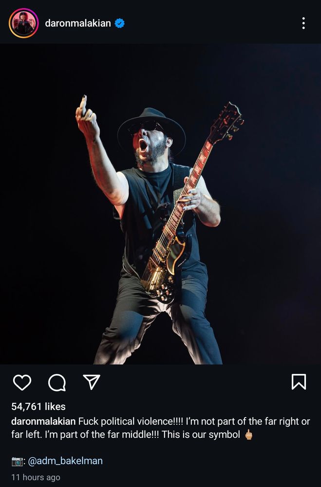 Instagram post by Daron Malakian from System of a Down saying:

"Fuck political violence!!! I'm not part of the far right or far left. I'm part of the far middle!!! This is our symbol [middle finger emoji]" 

Along side a picture of him looking like he's shit himself loudly live on stage