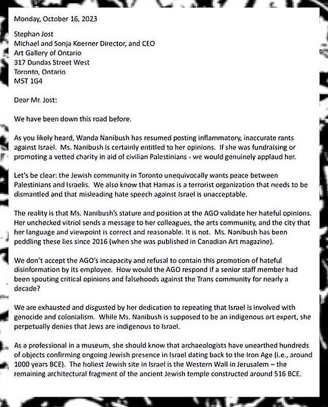 Letter from IMAAC executives, October 16, 2023:

Dear Mr. Jost:
We have been down this road before.
As you likely heard, Wanda Nanibush has resumed posting inflammatory, inaccurate rants against Israel. Ms. Nanibush is certainly entitled to her opinions. If she was fundraising or promoting a vetted charity in aid of civilian Palestinians - we would genuinely applaud her.
Let's be clear: the Jewish community in Toronto unequivocally wants peace between Palestinians and Israelis. We also know that Hamas is a terrorist organization that needs to be dismantled and that misleading hate speech agoinst Israel is unacceptable.
The reality is that Ms. Nanibush's stature and position at the AGO validate her hateful opinions.
Her unchecked vitriol sends a message to her colleagues, the arts community, and the city that her language and viewpoint is correct and reasonable. It is not. Ms. Nanibush has buen peddling these lies since 2016 (when she was published in Canadian Art Magazine).