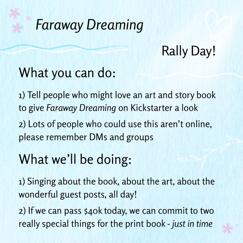 Faraway Dreaming Rally Day! What you can do: 1) 1) Tell people who might love an art and story book to give Faraway Dreaming on Kickstarter a look 2) Lots of people who could use this aren’t online, please remember DMs and groups; What we'll be doing: 1) Singing about the book, about the art, about the wonderful guest posts, all day! 2) If we can pass $40k today, we can commit to two really special things for the print book - just in time