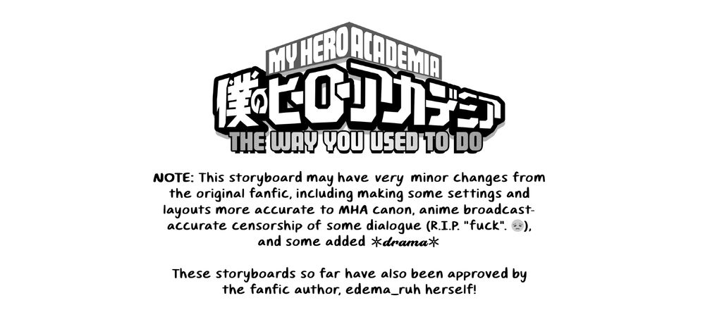 "NOTE: This storyboard may have *very* minor changes from the original fanfic, including making some settings and layouts more accurate to MHA canon, anime broadcast-accurate censorship of some dialogue (R.I.P. "fuck". 😔), and some added *drama*!

These storyboards so far have also been approved by the fanfic author, edema_ruh herself!"