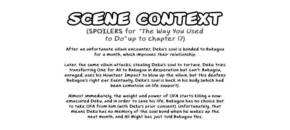 "SCENE CONTEXT (SPOILERS for "The Way You Used to Do" up to chapter 17)"

"After an unfortunate villain encounter, Deku's soul is bonded to Bakugou for a month, which improves their relationship.

Later, the same villain attacks, stealing Deku's soul to torture. Deku tries transferring OFA to Bakugou in desperation but can't. Bakugou, enraged, uses his Howitzer Impact to blow up the villain, but this deafens Bakugou's right ear. Eventually, Deku's soul is back in his body (which had been comatose on life support).

Almost immediately, the weight and power of OFA starts killing a now-emaciated Deku, and in order to save his life, Bakugou has no choice but to take OFA from him (with Deku's prior consent). Unfortunately, that means Deku has no memory of the soul bond when he wakes up the next month, and All Might has just told Bakugou this."