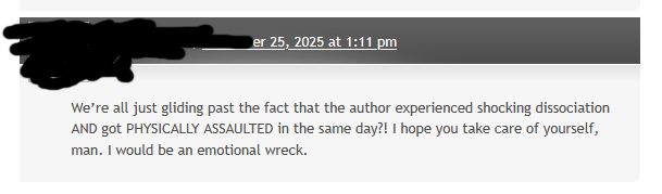 A comment from the website Space-Biff! in which the commenter says, "We're all just gliding past the fact that the author experienced shocking dissociation AND got PHYSICALLY ASSAULTED in the same day?! I hope you take care of yourself man. I would be an emotional wreck."