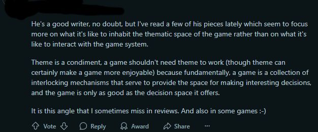 a comment from r/boardgames discussing my review of Pax Hispanica, in which the commenter notes:

"He's a good writer, no doubt, but I've read a few of his pieces lately which seem to focus more on what it's like to inhabit the thematic space of the game rather than on what it's like to interact with the game system.

Theme is a condiment, a game shouldn't need theme to work (though theme can certainly make a game more enjoyable) because fundamentally, a game is a collection of interlocking mechanisms that serve to provide the space for making interesting decisions, and the game is only as good as the decision space it offers.

It is this angle that I sometimes miss in reviews. And also in some games :-)"