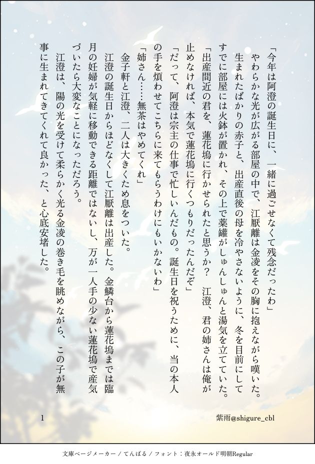 「今年は阿澄の誕生日に、一緒に過ごせなくて残念だったわ」
　やわらかな光が広がる部屋の中で、江厭離は金凌をその胸に抱えながら嘆いた。
　生まれたばかりの赤子と、出産直後の母を冷やさないように、冬を目前にしてすでに部屋には火鉢が置かれ、その上で薬罐がしゅんしゅんと湯気を立てていた。
「出産間近の君を、蓮花塢に行かせられたと思うか？　江澄、君の姉さんは俺が止めなければ、本気で蓮花塢に行くつもりだったんだぞ」
「だって、阿澄は宗主の仕事で忙しいんだもの。誕生日を祝うために、当の本人の手を煩わせてこちらに来てもらうわけにもいかないわ」
「姉さん……無茶はやめてくれ」
　金子軒と江澄、二人は大きくため息をついた。
　江澄の誕生日からほどなくして江厭離は出産した。金鱗台から蓮花塢までは臨月の妊婦が気軽に移動できる距離ではないし、万が一人手の少ない蓮花塢で産気づいたら大変なことになっただろう。
　江澄は、陽の光を受けて柔らかく光る金凌の巻き毛を眺めながら、この子が無事に生まれてきてくれて良かった、と心底安堵した。