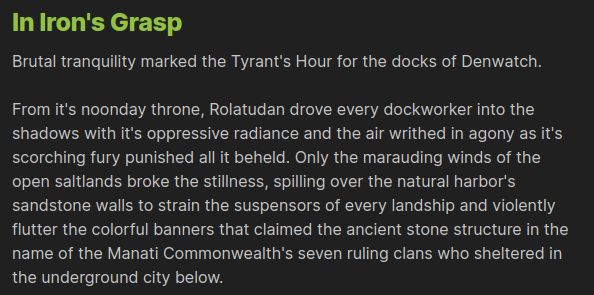 In Iron's Grasp

Brutal tranquility marked the Tyrant's Hour for the docks of Denwatch.

From it's noonday throne, Rolatudan drove every dockworker into the shadows with it's oppressive radiance and the air writhed in agony as it's scorching fury punished all it beheld. Only the marauding winds of the open saltlands broke the stillness, spilling over the natural harbor's sandstone walls to strain the suspensors of every landship and violently flutter the colorful banners that claimed the ancient stone structure in the name of the Manati Commonwealth's seven ruling clans who sheltered in the underground city below.